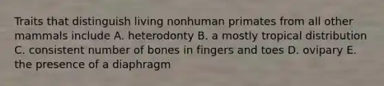 Traits that distinguish living nonhuman primates from all other mammals include A. heterodonty B. a mostly tropical distribution C. consistent number of bones in fingers and toes D. ovipary E. the presence of a diaphragm