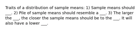 Traits of a distribution of sample means: 1) Sample means should ___. 2) Pile of sample means should resemble a ___. 3) The larger the ___, the closer the sample means should be to the ___. It will also have a lower ___.