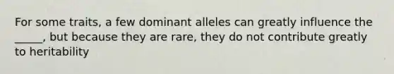 For some traits, a few dominant alleles can greatly influence the _____, but because they are rare, they do not contribute greatly to heritability