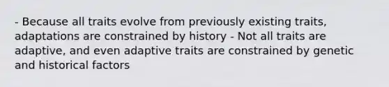 - Because all traits evolve from previously existing traits, adaptations are constrained by history - Not all traits are adaptive, and even adaptive traits are constrained by genetic and historical factors