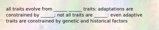 all traits evolve from ______ ______ traits: adaptations are constrained by ______; not all traits are ______: even adaptive traits are constrained by genetic and historical factors