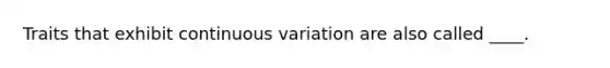 Traits that exhibit continuous variation are also called ____.