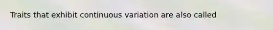 Traits that exhibit continuous variation are also called