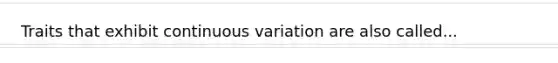 Traits that exhibit continuous variation are also called...