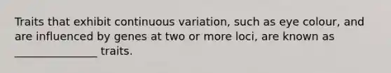 Traits that exhibit continuous variation, such as eye colour, and are influenced by genes at two or more loci, are known as _______________ traits.