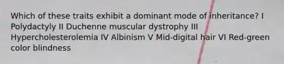 Which of these traits exhibit a dominant mode of inheritance? I Polydactyly II Duchenne muscular dystrophy III Hypercholesterolemia IV Albinism V Mid-digital hair VI Red-green color blindness