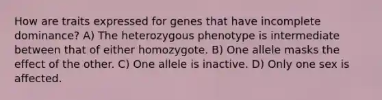 How are traits expressed for genes that have incomplete dominance? A) The heterozygous phenotype is intermediate between that of either homozygote. B) One allele masks the effect of the other. C) One allele is inactive. D) Only one sex is affected.