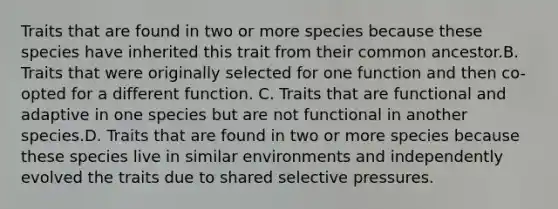 Traits that are found in two or more species because these species have inherited this trait from their common ancestor.B. Traits that were originally selected for one function and then co-opted for a different function. C. Traits that are functional and adaptive in one species but are not functional in another species.D. Traits that are found in two or more species because these species live in similar environments and independently evolved the traits due to shared selective pressures.