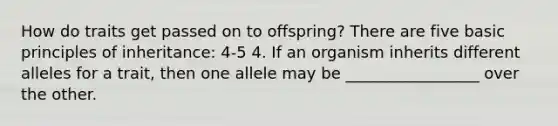 How do traits get passed on to offspring? There are five basic principles of inheritance: 4-5 4. If an organism inherits different alleles for a trait, then one allele may be _________________ over the other.