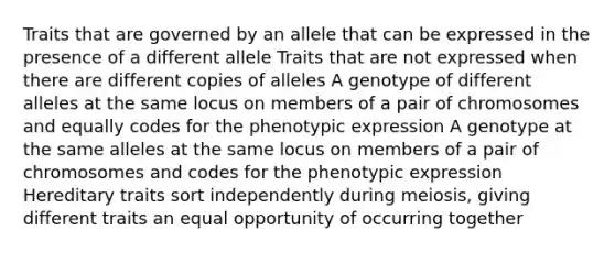 Traits that are governed by an allele that can be expressed in the presence of a different allele Traits that are not expressed when there are different copies of alleles A genotype of different alleles at the same locus on members of a pair of chromosomes and equally codes for the phenotypic expression A genotype at the same alleles at the same locus on members of a pair of chromosomes and codes for the phenotypic expression Hereditary traits sort independently during meiosis, giving different traits an equal opportunity of occurring together