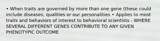 • When traits are governed by more than one gene (these could include diseases, qualities or our personalities • Applies to most traits and behaviors of interest to behavioral scientists - WHERE SEVERAL DIFFERENT GENES CONTRIBUTE TO ANY GIVEN PHENOTYPIC OUTCOME