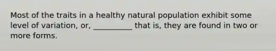 Most of the traits in a healthy natural population exhibit some level of variation, or, __________ that is, they are found in two or more forms.