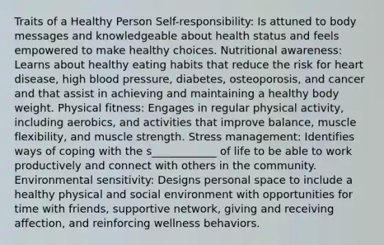 Traits of a Healthy Person Self-responsibility: Is attuned to body messages and knowledgeable about health status and feels empowered to make healthy choices. Nutritional awareness: Learns about healthy eating habits that reduce the risk for heart disease, high blood pressure, diabetes, osteoporosis, and cancer and that assist in achieving and maintaining a healthy body weight. Physical fitness: Engages in regular physical activity, including aerobics, and activities that improve balance, muscle flexibility, and muscle strength. Stress management: Identifies ways of coping with the s____________ of life to be able to work productively and connect with others in the community. Environmental sensitivity: Designs personal space to include a healthy physical and social environment with opportunities for time with friends, supportive network, giving and receiving affection, and reinforcing wellness behaviors.