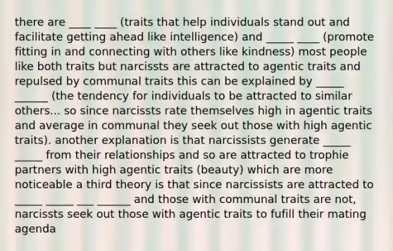 there are ____ ____ (traits that help individuals stand out and facilitate getting ahead like intelligence) and _____ ____ (promote fitting in and connecting with others like kindness) most people like both traits but narcissts are attracted to agentic traits and repulsed by communal traits this can be explained by _____ ______ (the tendency for individuals to be attracted to similar others... so since narcissts rate themselves high in agentic traits and average in communal they seek out those with high agentic traits). another explanation is that narcissists generate _____ _____ from their relationships and so are attracted to trophie partners with high agentic traits (beauty) which are more noticeable a third theory is that since narcissists are attracted to _____ _____ ___ ______ and those with communal traits are not, narcissts seek out those with agentic traits to fufill their mating agenda