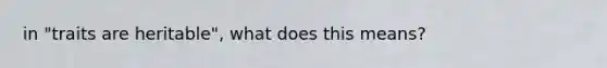 in "traits are heritable", what does this means?