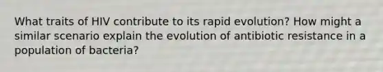 What traits of HIV contribute to its rapid evolution? How might a similar scenario explain the evolution of antibiotic resistance in a population of bacteria?