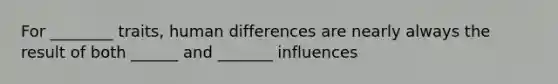 For ________ traits, human differences are nearly always the result of both ______ and _______ influences