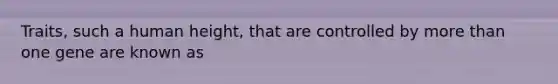 Traits, such a human height, that are controlled by more than one gene are known as