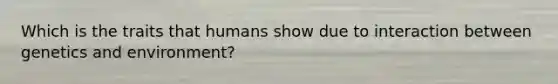 Which is the traits that humans show due to interaction between genetics and environment?