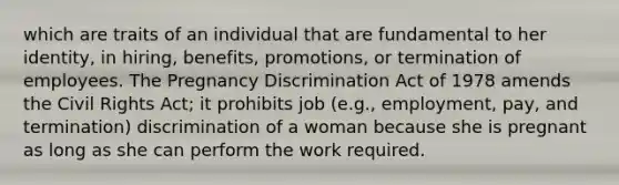 which are traits of an individual that are fundamental to her identity, in hiring, benefits, promotions, or termination of employees. The Pregnancy Discrimination Act of 1978 amends the <a href='https://www.questionai.com/knowledge/kkdJLQddfe-civil-rights' class='anchor-knowledge'>civil rights</a> Act; it prohibits job (e.g., employment, pay, and termination) discrimination of a woman because she is pregnant as long as she can perform the work required.