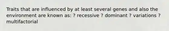 Traits that are influenced by at least several genes and also the environment are known as: ? recessive ? dominant ? variations ? multifactorial