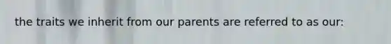 the traits we inherit from our parents are referred to as our: