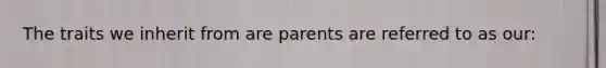 The traits we inherit from are parents are referred to as our: