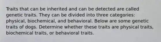 Traits that can be inherited and can be detected are called genetic traits. They can be divided into three categories: physical, biochemical, and behavioral. Below are some genetic traits of dogs. Determine whether these traits are physical traits, biochemical traits, or behavioral traits.