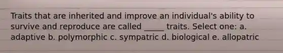 Traits that are inherited and improve an individual's ability to survive and reproduce are called _____ traits. Select one: a. adaptive b. polymorphic c. sympatric d. biological e. allopatric