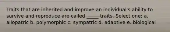 Traits that are inherited and improve an individual's ability to survive and reproduce are called _____ traits. Select one: a. allopatric b. polymorphic c. sympatric d. adaptive e. biological