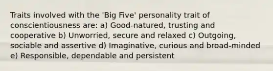 Traits involved with the 'Big Five' personality trait of conscientiousness are: a) Good-natured, trusting and cooperative b) Unworried, secure and relaxed c) Outgoing, sociable and assertive d) Imaginative, curious and broad-minded e) Responsible, dependable and persistent