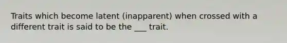 Traits which become latent (inapparent) when crossed with a different trait is said to be the ___ trait.