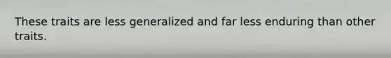 These traits are less generalized and far less enduring than other traits.