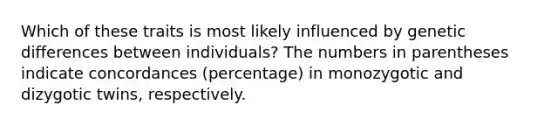 Which of these traits is most likely influenced by genetic differences between individuals? The numbers in parentheses indicate concordances (percentage) in monozygotic and dizygotic twins, respectively.