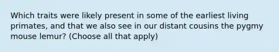 Which traits were likely present in some of the earliest living primates, and that we also see in our distant cousins the pygmy mouse lemur? (Choose all that apply)