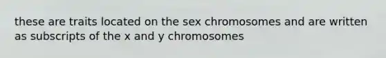 these are traits located on the sex chromosomes and are written as subscripts of the x and y chromosomes