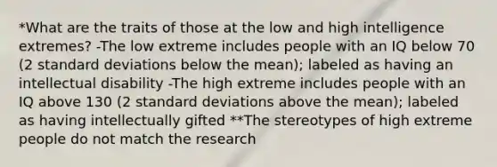 *What are the traits of those at the low and high intelligence extremes? -The low extreme includes people with an IQ below 70 (2 standard deviations below the mean); labeled as having an intellectual disability -The high extreme includes people with an IQ above 130 (2 standard deviations above the mean); labeled as having intellectually gifted **The stereotypes of high extreme people do not match the research