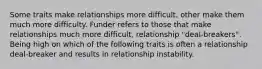 Some traits make relationships more difficult, other make them much more difficulty. Funder refers to those that make relationships much more difficult, relationship "deal-breakers". Being high on which of the following traits is often a relationship deal-breaker and results in relationship instability.