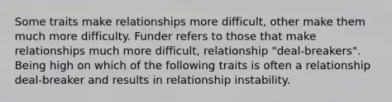 Some traits make relationships more difficult, other make them much more difficulty. Funder refers to those that make relationships much more difficult, relationship "deal-breakers". Being high on which of the following traits is often a relationship deal-breaker and results in relationship instability.