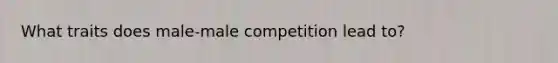 What traits does male-male competition lead to?