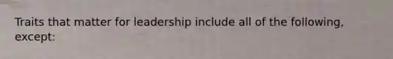 Traits that matter for leadership include all of the following, except: