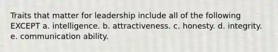 Traits that matter for leadership include all of the following EXCEPT a. intelligence. b. attractiveness. c. honesty. d. integrity. e. communication ability.