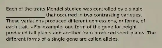 Each of the traits Mendel studied was controlled by a single _________________ that occurred in two contrasting varieties. These variations produced different expressions, or forms, of each trait. - For example, one form of the gene for height produced tall plants and another form produced short plants. The different forms of a single gene are called alleles.