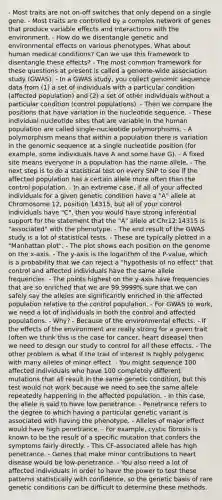 - Most traits are not on-off switches that only depend on a single gene. - Most traits are controlled by a complex network of genes that produce variable effects and interactions with the environment. - How do we disentangle genetic and environmental effects on various phenotypes. What about human medical conditions? Can we use this framework to disentangle these effects? - The most common framework for these questions at present is called a genome-wide association study (GWAS). - In a GWAS study, you collect genomic sequence data from (1) a set of individuals with a particular condition (affected population) and (2) a set of other individuals without a particular condition (control populations). - Then we compare the positions that have variation in the nucleotide sequence. - These individual nucleotide sites that are variable in the human population are called single-nucleotide polymorphisms. - A polymorphism means that within a population there is variation in the genomic sequence at a single nucleotide position (for example, some individuals have A and some have G). - A fixed site means everyone in a population has the name allele. - The next step is to do a statistical test on every SNP to see if the affected population has a certain allele more often than the control population. - In an extreme case, if all of your affected individuals for a given genetic condition have a "A" allele at Chromosome 12, position 14315, but all of your control individuals have "C", then you would have strong inferential support for the statement that the "A" allele at Chr12:14315 is "associated" with the phenotype. - The end result of the GWAS study is a lot of statistical tests. - These are typically plotted in a "Manhattan plot". - The plot shows each position on the genome on the x-axis. - The y-axis is the logarithm of the P-value, which is a probability that we can reject a "hypothesis of no effect" that control and affected individuals have the same allele frequencies. - The points highest on the y-axis have frequencies that are so enriched that we are 99.9999% sure that we can safely say the alleles are significantly enriched in the affected population relative to the control population. - For GWAS to work, we need a lot of individuals in both the control and affected populations. - Why? - Because of the environmental effects. - If the effects of the environment are really strong for a given trait (often we think this is the case for cancer, heart disease) then we need to design our study to control for all these effects. - The other problem is what if the trait of interest is highly polygenic with many alleles of minor effect. - You might sequence 100 affected individuals who have 100 completely different mutations that all result in the same genetic condition, but this test would not work because we need to see the same allele repeatedly happening in the affected population. - In this case, the allele is said to have low penetrance. - Penetrance refers to the degree to which having a particular genetic variant is associated with having the phenotype. - Alleles of major effect would have high penetrance. - For example, cystic fibrosis is known to be the result of a specific mutation that confers the symptoms fairly directly. - This CF-associated allele has high penetrance. - Genes that make minor contributions to heart disease would be low-penetrance. - You also need a lot of affected individuals in order to have the power to test these patterns statistically with confidence, so the genetic basis of rare genetic conditions can be difficult to determine these methods.