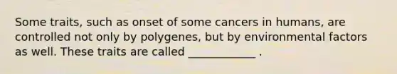 Some traits, such as onset of some cancers in humans, are controlled not only by polygenes, but by environmental factors as well. These traits are called ____________ .