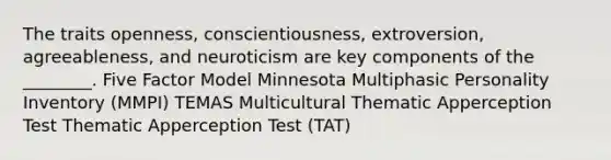 The traits openness, conscientiousness, extroversion, agreeableness, and neuroticism are key components of the ________. Five Factor Model Minnesota Multiphasic Personality Inventory (MMPI) TEMAS Multicultural Thematic Apperception Test Thematic Apperception Test (TAT)