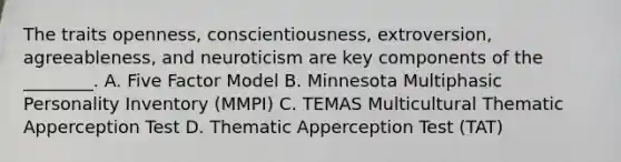 The traits openness, conscientiousness, extroversion, agreeableness, and neuroticism are key components of the ________. A. Five Factor Model B. Minnesota Multiphasic Personality Inventory (MMPI) C. TEMAS Multicultural Thematic Apperception Test D. Thematic Apperception Test (TAT)