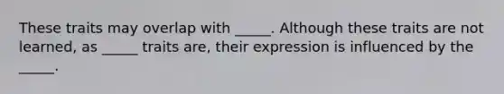 These traits may overlap with _____. Although these traits are not learned, as _____ traits are, their expression is influenced by the _____.