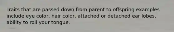 Traits that are passed down from parent to offspring examples include eye color, hair color, attached or detached ear lobes, ability to roll your tongue.