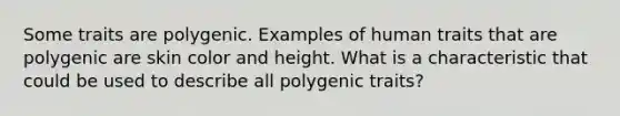 Some traits are polygenic. Examples of human traits that are polygenic are skin color and height. What is a characteristic that could be used to describe all polygenic traits?